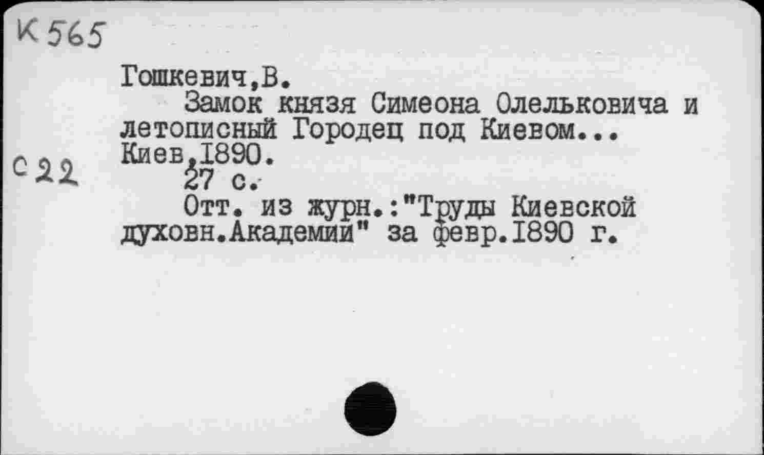 ﻿к 565
СЯ1
Гошкевич,В.
Замок князя Симеона Олельковича и летописный Городец под Киевом... Киев.1890.
27 с.
Отт. из жури.:"Труда Киевской духовн.Академии" за февр.1890 г.